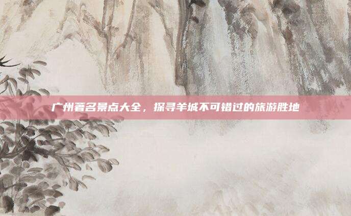 广州著名景点大全，探寻羊城不可错过的旅游胜地
