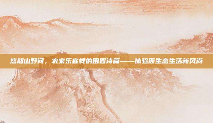 悠然山野间,农家乐客栈的田园诗篇——体验原生态生活新风尚