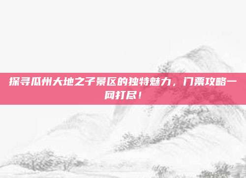 探寻瓜州大地之子景区的独特魅力，门票攻略一网打尽！