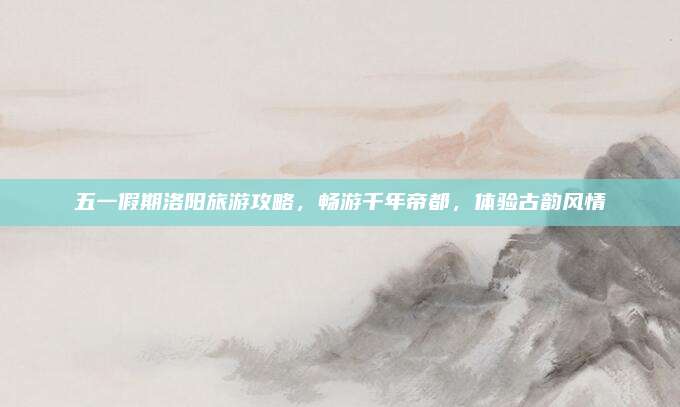 五一假期洛阳旅游攻略,畅游千年帝都,体验古韵风情