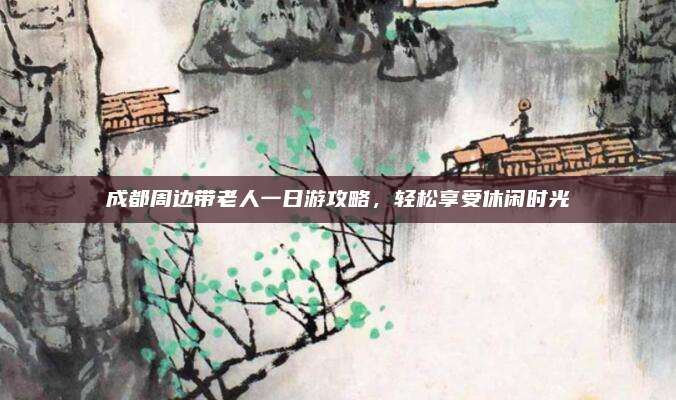 成都周边带老人一日游攻略,轻松享受休闲时光