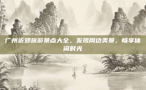 广州近郊旅游景点大全,发现周边美景,畅享休闲时光