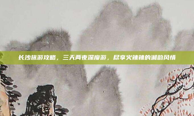 长沙旅游攻略,三天两夜深度游,尽享火辣辣的湘韵风情