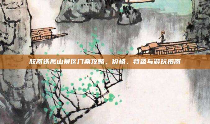 胶南铁撅山景区门票攻略,价格、特色与游玩指南