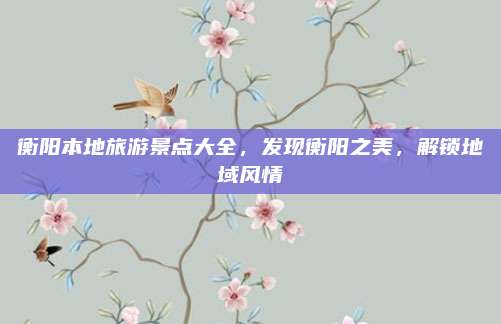 衡阳本地旅游景点大全,发现衡阳之美,解锁地域风情