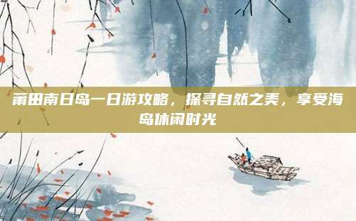 莆田南日岛一日游攻略,探寻自然之美,享受海岛休闲时光