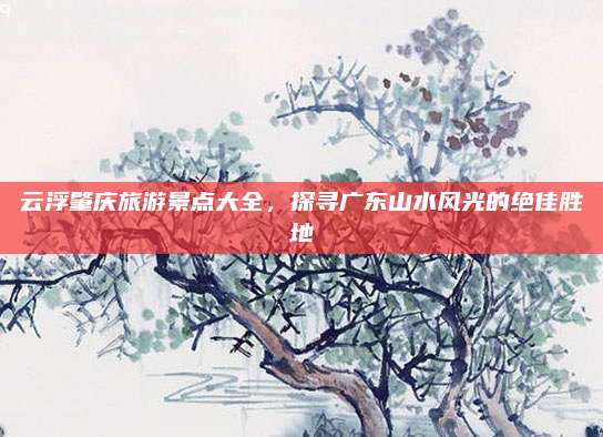 云浮肇庆旅游景点大全,探寻广东山水风光的绝佳胜地