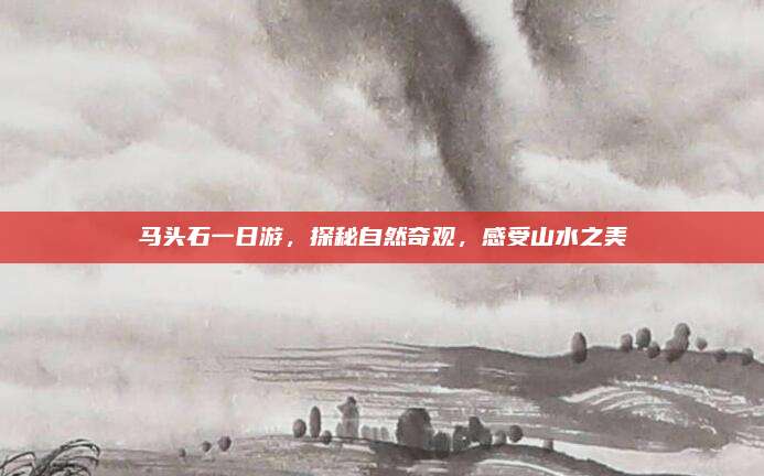 马头石一日游,探秘自然奇观,感受山水之美