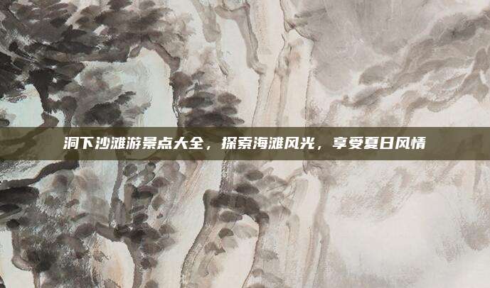 洞下沙滩游景点大全,探索海滩风光,享受夏日风情