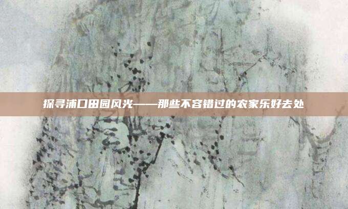 探寻浦口田园风光——那些不容错过的农家乐好去处