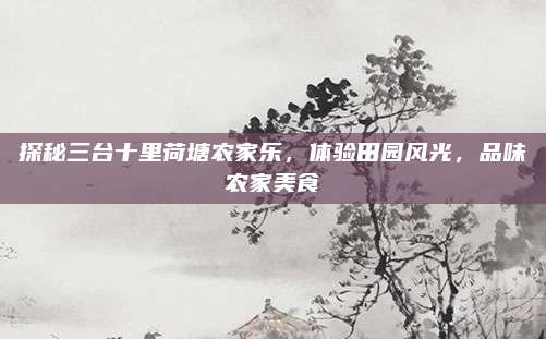 探秘三台十里荷塘农家乐,体验田园风光,品味农家美食