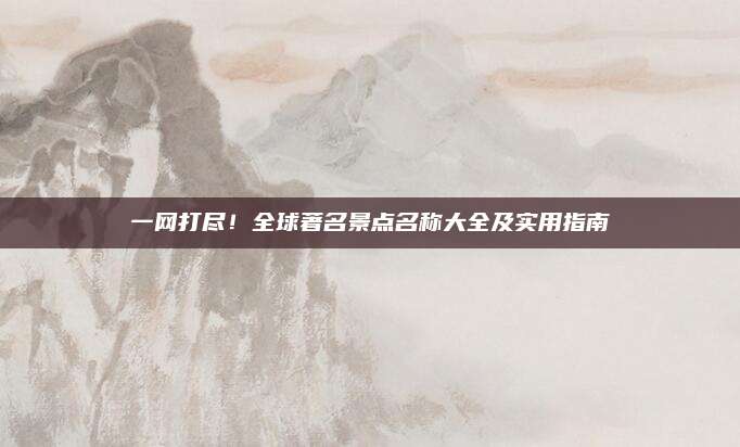 一网打尽!全球著名景点名称大全及实用指南