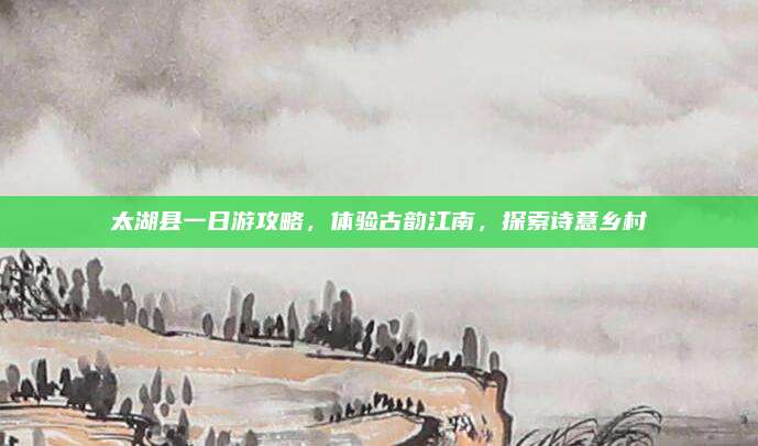 太湖县一日游攻略,体验古韵江南,探索诗意乡村