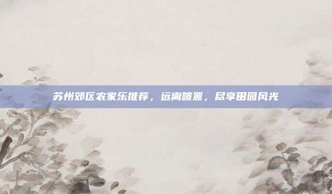 苏州郊区农家乐推荐,远离喧嚣,尽享田园风光