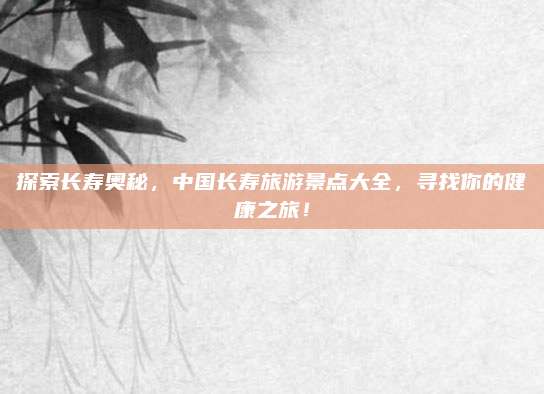 探索长寿奥秘，中国长寿旅游景点大全，寻找你的健康之旅！