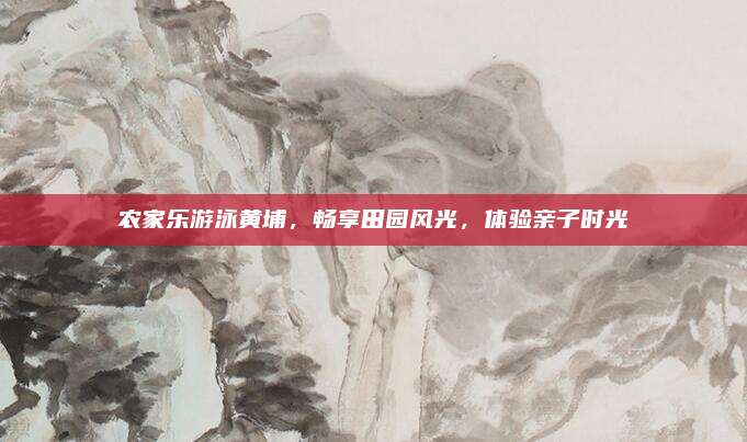 农家乐游泳黄埔，畅享田园风光，体验亲子时光