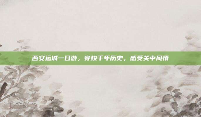 西安运城一日游,穿梭千年历史,感受关中风情