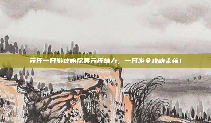 元氏一日游攻略探寻元氏魅力，一日游全攻略来袭！
