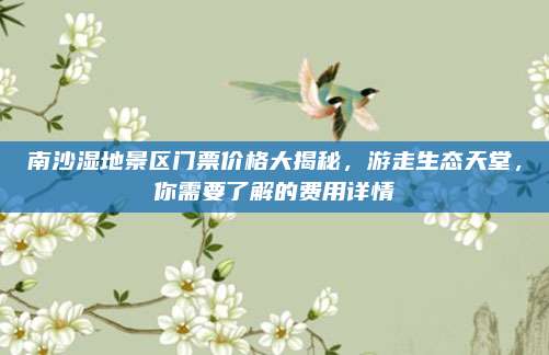 南沙湿地景区门票价格大揭秘,游走生态天堂,你需要了解的费用详情