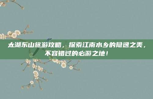 太湖东山旅游攻略，探索江南水乡的隐逸之美，不容错过的必游之地！