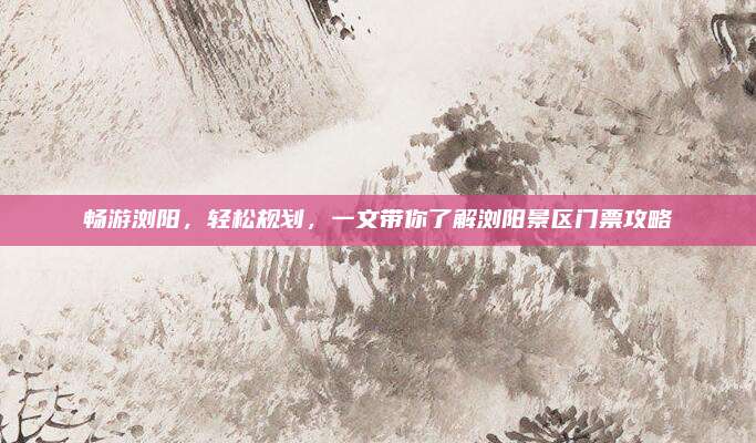 畅游浏阳，轻松规划，一文带你了解浏阳景区门票攻略