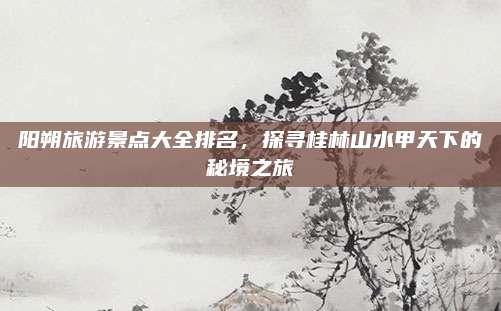 阳朔旅游景点大全排名，探寻桂林山水甲天下的秘境之旅