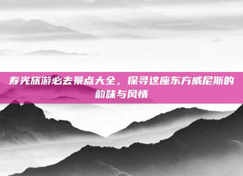 寿光旅游必去景点大全，探寻这座东方威尼斯的韵味与风情