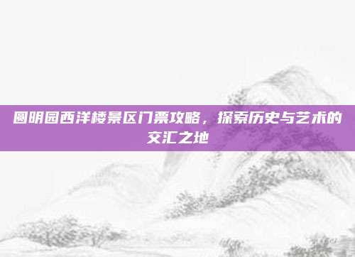 圆明园西洋楼景区门票攻略，探索历史与艺术的交汇之地
