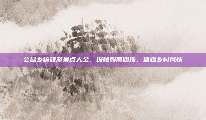 会昌乡镇旅游景点大全,探秘赣南明珠,体验乡村风情