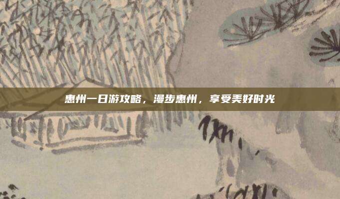 惠州一日游攻略,漫步惠州,享受美好时光