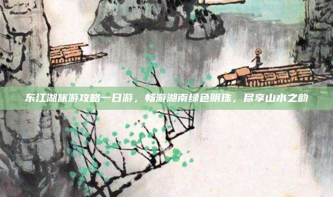 东江湖旅游攻略一日游，畅游湖南绿色明珠，尽享山水之韵
