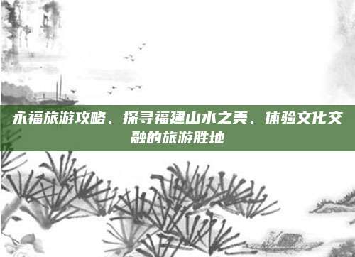 永福旅游攻略,探寻福建山水之美,体验文化交融的旅游胜地