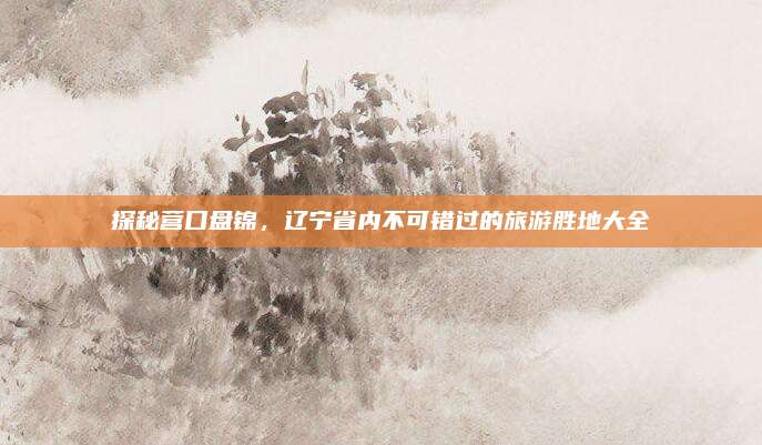 探秘营口盘锦,辽宁省内不可错过的旅游胜地大全