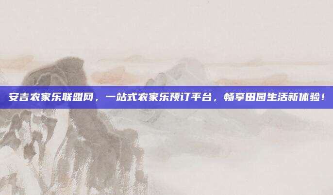 安吉农家乐联盟网,一站式农家乐预订平台,畅享田园生活新体验!