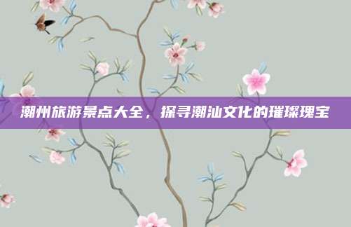 潮州旅游景点大全，探寻潮汕文化的璀璨瑰宝