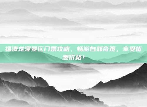 福清龙潭景区门票攻略,畅游自然奇观,享受优惠价格!