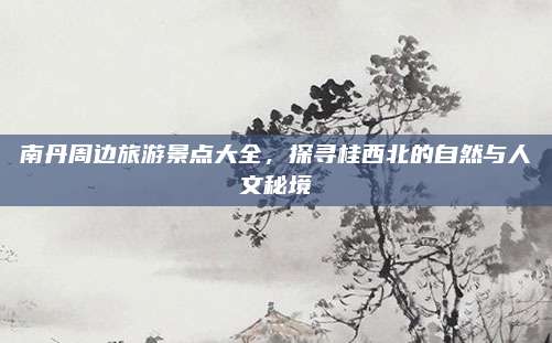南丹周边旅游景点大全，探寻桂西北的自然与人文秘境