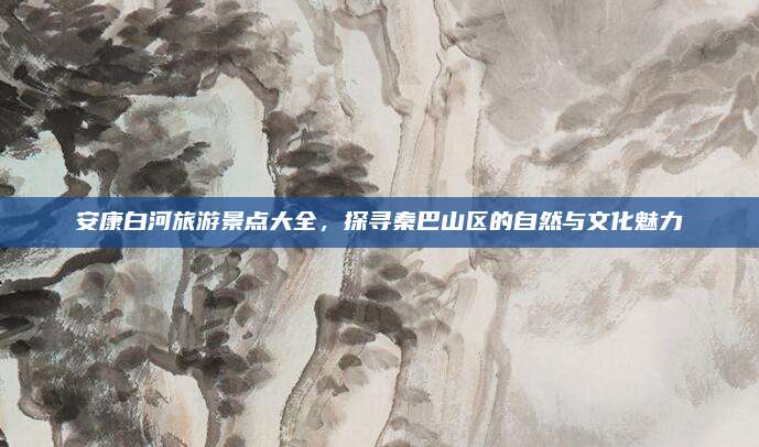 安康白河旅游景点大全,探寻秦巴山区的自然与文化魅力