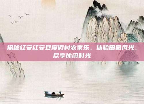 探秘红安红安县度假村农家乐,体验田园风光,尽享休闲时光