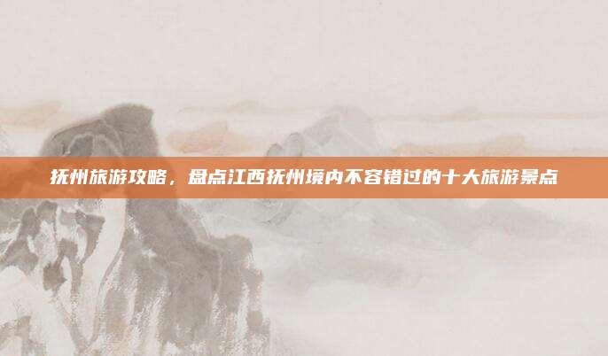 抚州旅游攻略,盘点江西抚州境内不容错过的十大旅游景点