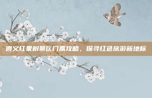 遵义红果树景区门票攻略，探寻红色旅游新地标