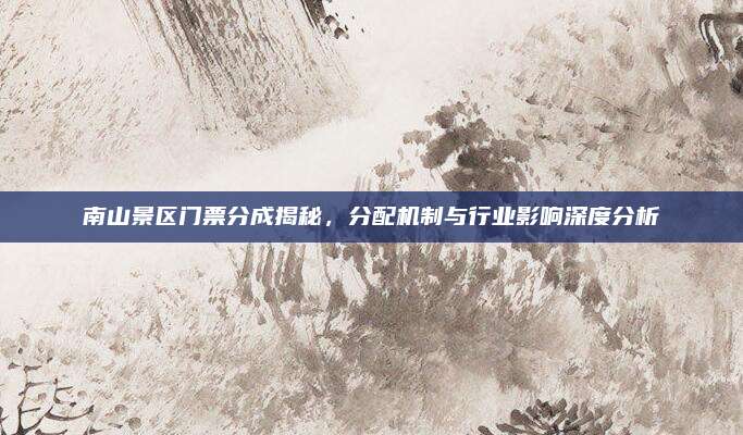 南山景区门票分成揭秘,分配机制与行业影响深度分析