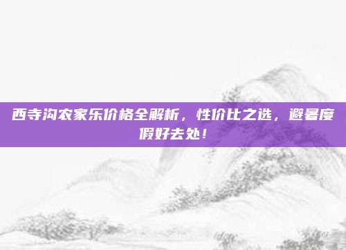 西寺沟农家乐价格全解析,性价比之选,避暑度假好去处!