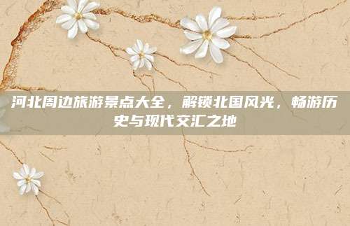 河北周边旅游景点大全,解锁北国风光,畅游历史与现代交汇之地