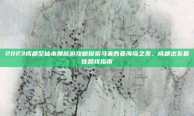 2023成都至仙本那旅游攻略探索马来西亚海岛之美，成都出发最佳路线指南