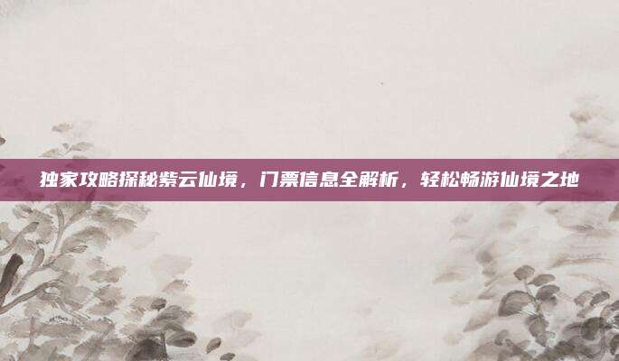 独家攻略探秘紫云仙境,门票信息全解析,轻松畅游仙境之地