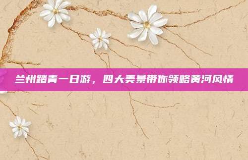 兰州踏青一日游,四大美景带你领略黄河风情