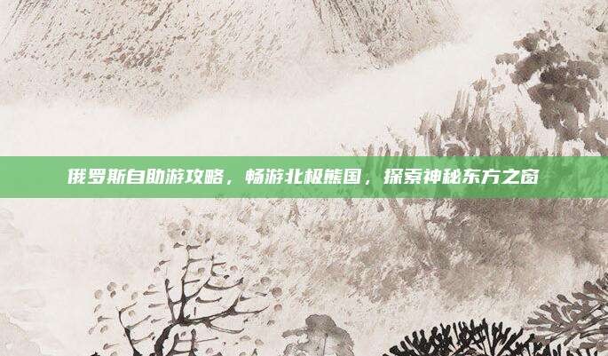 俄罗斯自助游攻略,畅游北极熊国,探索神秘东方之窗