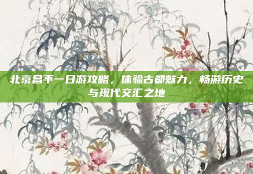 北京昌平一日游攻略，体验古都魅力，畅游历史与现代交汇之地
