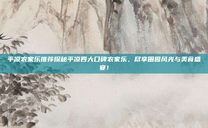 平凉农家乐推荐探秘平凉四大口碑农家乐,尽享田园风光与美食盛宴!
